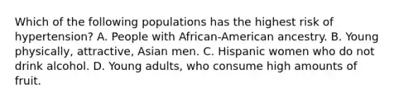 Which of the following populations has the highest risk of hypertension? A. People with African-American ancestry. B. Young physically, attractive, Asian men. C. Hispanic women who do not drink alcohol. D. Young adults, who consume high amounts of fruit.