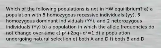 Which of the following populations is not in HW equilibrium? a) a population with 5 homozygous recessive individuals (yy), 5 homozygous dominant individuals (YY), and 2 heterozygous individuals (Yy) b) a population in which the allele frequencies do not change over time c) p²+2pq+q²=1 d) a population undergoing natural selection e) both A and D f) both B and D