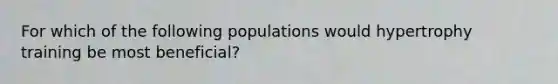 For which of the following populations would hypertrophy training be most beneficial?