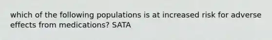 which of the following populations is at increased risk for adverse effects from medications? SATA