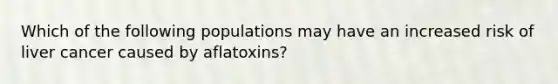 Which of the following populations may have an increased risk of liver cancer caused by aflatoxins?