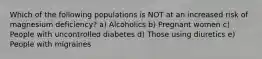 Which of the following populations is NOT at an increased risk of magnesium deficiency? a) Alcoholics b) Pregnant women c) People with uncontrolled diabetes d) Those using diuretics e) People with migraines