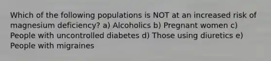 Which of the following populations is NOT at an increased risk of magnesium deficiency? a) Alcoholics b) Pregnant women c) People with uncontrolled diabetes d) Those using diuretics e) People with migraines