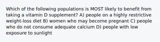 Which of the following populations is MOST likely to benefit from taking a vitamin D supplement? A) people on a highly restrictive weight-loss diet B) women who may become pregnant C) people who do not consume adequate calcium D) people with low exposure to sunlight