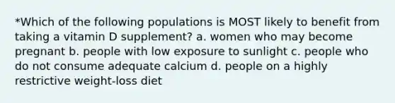 *Which of the following populations is MOST likely to benefit from taking a vitamin D supplement? a. women who may become pregnant b. people with low exposure to sunlight c. people who do not consume adequate calcium d. people on a highly restrictive weight-loss diet