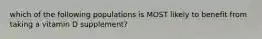 which of the following populations is MOST likely to benefit from taking a vitamin D supplement?