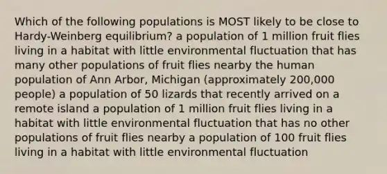 Which of the following populations is MOST likely to be close to Hardy-Weinberg equilibrium? a population of 1 million fruit flies living in a habitat with little environmental fluctuation that has many other populations of fruit flies nearby the human population of Ann Arbor, Michigan (approximately 200,000 people) a population of 50 lizards that recently arrived on a remote island a population of 1 million fruit flies living in a habitat with little environmental fluctuation that has no other populations of fruit flies nearby a population of 100 fruit flies living in a habitat with little environmental fluctuation