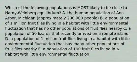 Which of the following populations is MOST likely to be close to Hardy-Weinberg equilibrium? A. the human population of Ann Arbor, Michigan (approximately 200,000 people) B. a population of 1 million fruit flies living in a habitat with little environmental fluctuation that has no other populations of fruit flies nearby C. a population of 50 lizards that recently arrived on a remote island D. a population of 1 million fruit flies living in a habitat with little environmental fluctuation that has many other populations of fruit flies nearby E. a population of 100 fruit flies living in a habitat with little environmental fluctuation