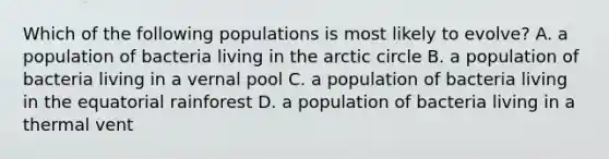 Which of the following populations is most likely to evolve? A. a population of bacteria living in the arctic circle B. a population of bacteria living in a vernal pool C. a population of bacteria living in the equatorial rainforest D. a population of bacteria living in a thermal vent