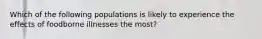 Which of the following populations is likely to experience the effects of foodborne illnesses the most?