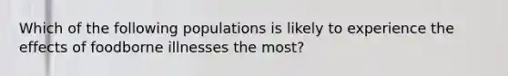 Which of the following populations is likely to experience the effects of foodborne illnesses the most?