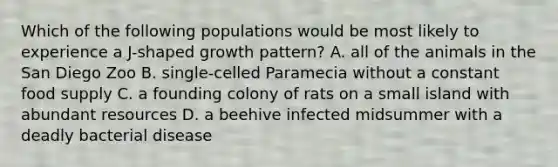 Which of the following populations would be most likely to experience a J-shaped growth pattern? A. all of the animals in the San Diego Zoo B. single-celled Paramecia without a constant food supply C. a founding colony of rats on a small island with abundant resources D. a beehive infected midsummer with a deadly bacterial disease