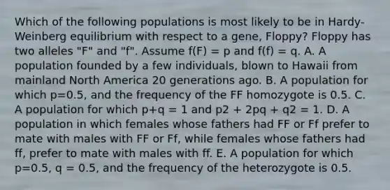 Which of the following populations is most likely to be in Hardy-Weinberg equilibrium with respect to a gene, Floppy? Floppy has two alleles "F" and "f". Assume f(F) = p and f(f) = q. A. A population founded by a few individuals, blown to Hawaii from mainland North America 20 generations ago. B. A population for which p=0.5, and the frequency of the FF homozygote is 0.5. C. A population for which p+q = 1 and p2 + 2pq + q2 = 1. D. A population in which females whose fathers had FF or Ff prefer to mate with males with FF or Ff, while females whose fathers had ff, prefer to mate with males with ff. E. A population for which p=0.5, q = 0.5, and the frequency of the heterozygote is 0.5.