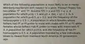 Which of the following populations is most likely to be in Hardy-Weinberg equilibrium with respect to a gene, Floppy? Floppy has two alleles "F" and "f". Assume f(F) = p and f(f) = q. a. A population for which p+q = 1 and p2 + 2pq + q2 = 1. b. A population for which p=0.5, q = 0.5, and the frequency of the heterozygote is 0.5. c. A population in which females whose fathers had FF or Ff prefer to mate with males with FF or Ff, while females whose fathers had ff, prefer to mate with males with ff. d. A population for which p=0.5, and the frequency of the FF homozygote is 0.5. e. A population founded by a few individuals, blown to Hawaii from mainland North America 20 generations ago.