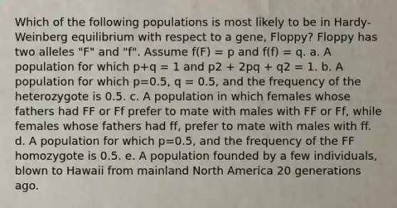 Which of the following populations is most likely to be in Hardy-Weinberg equilibrium with respect to a gene, Floppy? Floppy has two alleles "F" and "f". Assume f(F) = p and f(f) = q. a. A population for which p+q = 1 and p2 + 2pq + q2 = 1. b. A population for which p=0.5, q = 0.5, and the frequency of the heterozygote is 0.5. c. A population in which females whose fathers had FF or Ff prefer to mate with males with FF or Ff, while females whose fathers had ff, prefer to mate with males with ff. d. A population for which p=0.5, and the frequency of the FF homozygote is 0.5. e. A population founded by a few individuals, blown to Hawaii from mainland North America 20 generations ago.