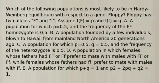 Which of the following populations is most likely to be in Hardy-Weinberg equilibrium with respect to a gene, Floppy? Floppy has two alleles "F" and "f". Assume f(F) = p and f(f) = q. A. A population for which p=0.5, and the frequency of the FF homozygote is 0.5. B. A population founded by a few individuals, blown to Hawaii from mainland North America 20 generations ago. C. A population for which p=0.5, q = 0.5, and the frequency of the heterozygote is 0.5. D. A population in which females whose fathers had FF or Ff prefer to mate with males with FF or Ff, while females whose fathers had ff, prefer to mate with males with ff. E. A population for which p+q = 1 and p2 + 2pq + q2 = 1.