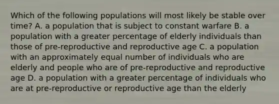 Which of the following populations will most likely be stable over time? A. a population that is subject to constant warfare B. a population with a greater percentage of elderly individuals than those of pre-reproductive and reproductive age C. a population with an approximately equal number of individuals who are elderly and people who are of pre-reproductive and reproductive age D. a population with a greater percentage of individuals who are at pre-reproductive or reproductive age than the elderly