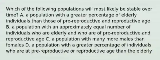 Which of the following populations will most likely be stable over time? A. a population with a greater percentage of elderly individuals than those of pre-reproductive and reproductive age B. a population with an approximately equal number of individuals who are elderly and who are of pre-reproductive and reproductive age C. a population with many more males than females D. a population with a greater percentage of individuals who are at pre-reproductive or reproductive age than the elderly