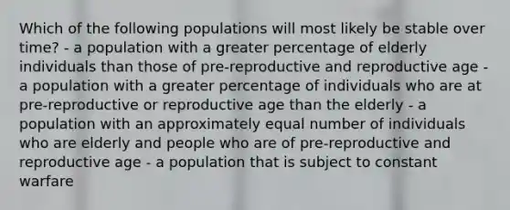 Which of the following populations will most likely be stable over time? - a population with a greater percentage of elderly individuals than those of pre-reproductive and reproductive age - a population with a greater percentage of individuals who are at pre-reproductive or reproductive age than the elderly - a population with an approximately equal number of individuals who are elderly and people who are of pre-reproductive and reproductive age - a population that is subject to constant warfare