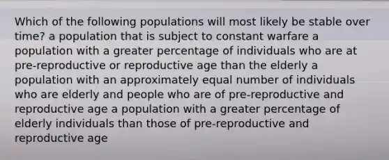 Which of the following populations will most likely be stable over time? a population that is subject to constant warfare a population with a greater percentage of individuals who are at pre-reproductive or reproductive age than the elderly a population with an approximately equal number of individuals who are elderly and people who are of pre-reproductive and reproductive age a population with a greater percentage of elderly individuals than those of pre-reproductive and reproductive age