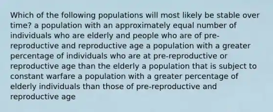 Which of the following populations will most likely be stable over time? a population with an approximately equal number of individuals who are elderly and people who are of pre-reproductive and reproductive age a population with a greater percentage of individuals who are at pre-reproductive or reproductive age than the elderly a population that is subject to constant warfare a population with a greater percentage of elderly individuals than those of pre-reproductive and reproductive age