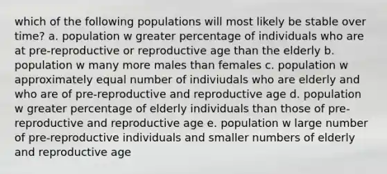 which of the following populations will most likely be stable over time? a. population w greater percentage of individuals who are at pre-reproductive or reproductive age than the elderly b. population w many more males than females c. population w approximately equal number of indiviudals who are elderly and who are of pre-reproductive and reproductive age d. population w greater percentage of elderly individuals than those of pre-reproductive and reproductive age e. population w large number of pre-reproductive individuals and smaller numbers of elderly and reproductive age