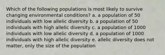 Which of the following populations is most likely to survive changing environmental conditions? a. a population of 50 individuals with low allelic diversity b. a population of 50 individuals with high allelic diversity c. a population of 1000 individuals with low allelic diversity d. a population of 1000 individuals with high allelic diversity e. allelic diversity does not matter, only the size of the population