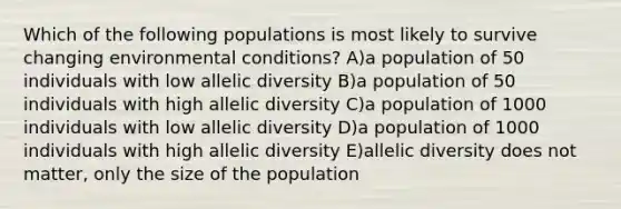 Which of the following populations is most likely to survive changing environmental conditions? A)a population of 50 individuals with low allelic diversity B)a population of 50 individuals with high allelic diversity C)a population of 1000 individuals with low allelic diversity D)a population of 1000 individuals with high allelic diversity E)allelic diversity does not matter, only the size of the population