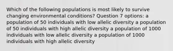 Which of the following populations is most likely to survive changing environmental conditions? Question 7 options: a population of 50 individuals with low allelic diversity a population of 50 individuals with high allelic diversity a population of 1000 individuals with low allelic diversity a population of 1000 individuals with high allelic diversity