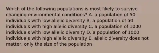 Which of the following populations is most likely to survive changing environmental conditions? A. a population of 50 individuals with low allelic diversity B. a population of 50 individuals with high allelic diversity C, a population of 1000 individuals with low allelic diversity D. a population of 1000 individuals with high allelic diversity E. allelic diversity does not matter, only the size of the population