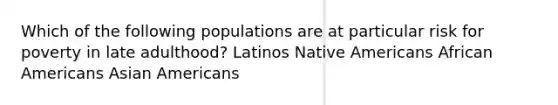 Which of the following populations are at particular risk for poverty in late adulthood? Latinos Native Americans African Americans Asian Americans