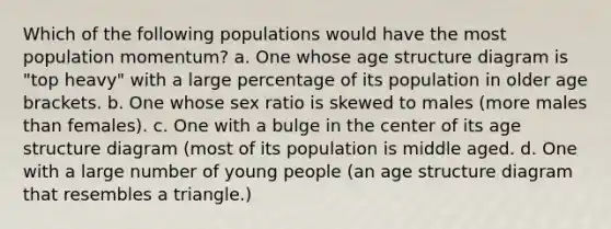 Which of the following populations would have the most population momentum? a. One whose age structure diagram is "top heavy" with a large percentage of its population in older age brackets. b. One whose sex ratio is skewed to males (more males than females). c. One with a bulge in the center of its age structure diagram (most of its population is middle aged. d. One with a large number of young people (an age structure diagram that resembles a triangle.)