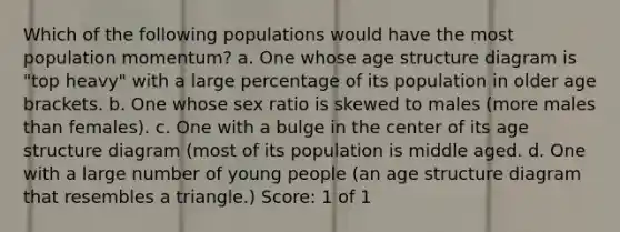 Which of the following populations would have the most population momentum? a. One whose age structure diagram is "top heavy" with a large percentage of its population in older age brackets. b. One whose sex ratio is skewed to males (more males than females). c. One with a bulge in the center of its age structure diagram (most of its population is middle aged. d. One with a large number of young people (an age structure diagram that resembles a triangle.) Score: 1 of 1