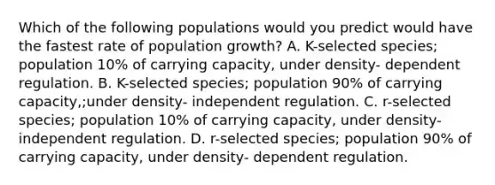 Which of the following populations would you predict would have the fastest rate of population growth? A. K-selected species; population 10% of carrying capacity, under density- dependent regulation. B. K-selected species; population 90% of carrying capacity,;under density- independent regulation. C. r-selected species; population 10% of carrying capacity, under density- independent regulation. D. r-selected species; population 90% of carrying capacity, under density- dependent regulation.