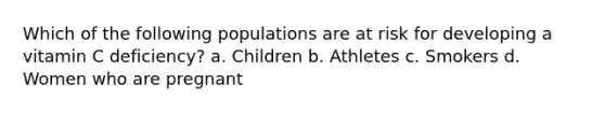 Which of the following populations are at risk for developing a vitamin C deficiency? a. Children b. Athletes c. Smokers d. Women who are pregnant