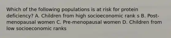 Which of the following populations is at risk for protein deficiency? A. Children from high socioeconomic rank s B. Post-menopausal women C. Pre-menopausal women D. Children from low socioeconomic ranks