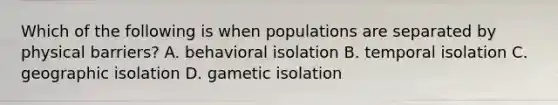 Which of the following is when populations are separated by physical barriers? A. behavioral isolation B. temporal isolation C. geographic isolation D. gametic isolation