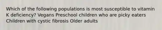 Which of the following populations is most susceptible to vitamin K deficiency? Vegans Preschool children who are picky eaters Children with cystic fibrosis Older adults