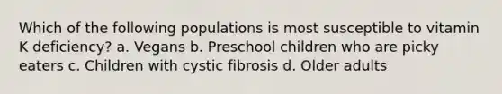 Which of the following populations is most susceptible to vitamin K deficiency? a. Vegans b. Preschool children who are picky eaters c. Children with cystic fibrosis d. Older adults