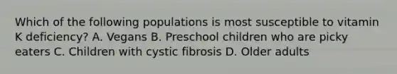 Which of the following populations is most susceptible to vitamin K deficiency? A. Vegans B. Preschool children who are picky eaters C. Children with cystic fibrosis D. Older adults
