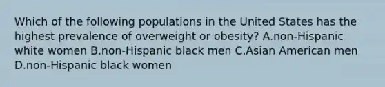 Which of the following populations in the United States has the highest prevalence of overweight or obesity? A.non-Hispanic white women B.non-Hispanic black men C.Asian American men D.non-Hispanic black women