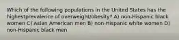 Which of the following populations in the United States has the highestprevalence of overweight/obesity? A) non-Hispanic black women C) Asian American men B) non-Hispanic white women D) non-Hispanic black men