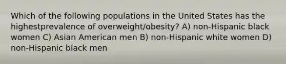 Which of the following populations in the United States has the highestprevalence of overweight/obesity? A) non-Hispanic black women C) Asian American men B) non-Hispanic white women D) non-Hispanic black men