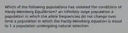 Which of the following populations has violated the conditions of Hardy-Weinberg Equilibrium? an infinitely large population a population in which the allele frequencies do not change over time a population in which the Hardy-Weinberg equation is equal to 1 a population undergoing natural selection