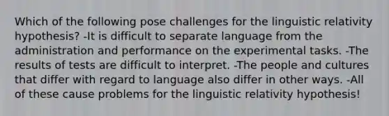 Which of the following pose challenges for the linguistic relativity hypothesis? -It is difficult to separate language from the administration and performance on the experimental tasks. -The results of tests are difficult to interpret. -The people and cultures that differ with regard to language also differ in other ways. -All of these cause problems for the linguistic relativity hypothesis!