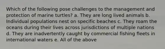 Which of the following pose challenges to the management and protection of marine turtles? a. They are long lived animals b. Individual populations nest on specific beaches c. They roam the oceans during their lives across jurisdictions of multiple nations d. They are inadvertently caught by commercial fishing fleets in international waters e. All of the above