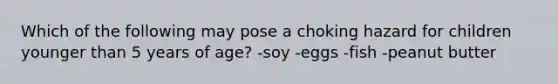 Which of the following may pose a choking hazard for children younger than 5 years of age? -soy -eggs -fish -peanut butter