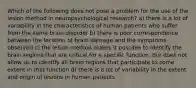 Which of the following does not pose a problem for the use of the lesion method in neuropsychological research? a) there is a lot of variability in the characteristics of human patients who suffer from the same brain disorder b) there is poor correspondence between the location of brain damage and the symptoms observed c) the lesion method makes it possible to identify the brain regions that are critical for a specific function, but does not allow us to identify all brain regions that participate to some extent in that function d) there is a lot of variability in the extent and origin of lesions in human patients