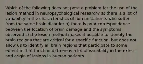 Which of the following does not pose a problem for the use of the lesion method in neuropsychological research? a) there is a lot of variability in the characteristics of human patients who suffer from the same brain disorder b) there is poor correspondence between the location of brain damage and the symptoms observed c) the lesion method makes it possible to identify the brain regions that are critical for a specific function, but does not allow us to identify all brain regions that participate to some extent in that function d) there is a lot of variability in the extent and origin of lesions in human patients