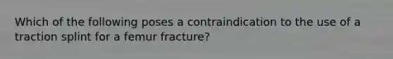 Which of the following poses a contraindication to the use of a traction splint for a femur​ fracture?